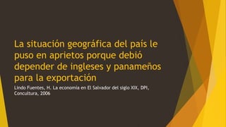 La situación geográfica del país le
puso en aprietos porque debió
depender de ingleses y panameños
para la exportación
Lindo Fuentes, H. La economía en El Salvador del siglo XIX, DPI,
Concultura, 2006
 