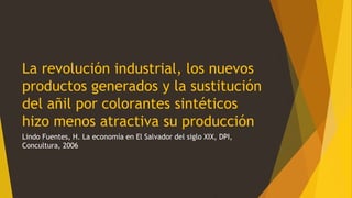 La revolución industrial, los nuevos
productos generados y la sustitución
del añil por colorantes sintéticos
hizo menos atractiva su producción
Lindo Fuentes, H. La economía en El Salvador del siglo XIX, DPI,
Concultura, 2006
 