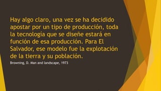 Hay algo claro, una vez se ha decidido
apostar por un tipo de producción, toda
la tecnología que se diseñe estará en
función de esa producción. Para El
Salvador, ese modelo fue la explotación
de la tierra y su población.
Browning, D. Man and landscape, 1973
 