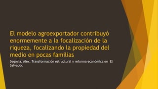 El modelo agroexportador contribuyó
enormemente a la focalización de la
riqueza, focalizando la propiedad del
medio en pocas familias
Segovia, Alex. Transformación estructural y reforma económica en El
Salvador.
 
