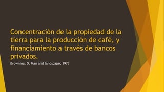 Concentración de la propiedad de la
tierra para la producción de café, y
financiamiento a través de bancos
privados.
Browning, D. Man and landscape, 1973
 
