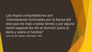 Carta del jefe Seattle a Washington, 1855
Las tropas conquistadoras son
“intensamente iluminadas por la fuerza del
dios que los trajo a estas tierras y por alguna
razón especial les dio el dominio sobre la
tierra y sobre el hombre”
 