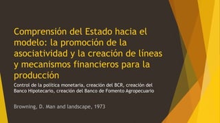Comprensión del Estado hacia el
modelo: la promoción de la
asociatividad y la creación de líneas
y mecanismos financieros para la
producción
Control de la política monetaria, creación del BCR, creación del
Banco Hipotecario, creación del Banco de Fomento Agropecuario
Browning, D. Man and landscape, 1973
 