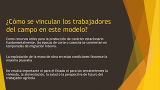 ¿Cómo se vinculan los trabajadores
del campo en este modelo?
Como recursos útiles para la producción de carácter estacionario
fundamentalmente, las épocas de corte o cosecha se convierten en
temporadas de migración interna.
La explotación de la mano de obra en estas condiciones favorece la
máxima plusvalía
No resulta importante ni para el Estado ni para los terratenientes la
vivienda, la alimentación, la salud o la perspectiva de futuro del
trabajador agrícola
 