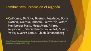 Familias involucradas en el algodón
 Quiñonez, De Sola, Dueñas, Regalado, Borja
Nathan, Guirola, Palomo, Salaverría, Alfaro,
Homberger Hans, Meza Ayau, Alfaro,
Muyshondt, García Prieto, Sol Millet, Sunan,
Vairo, Alvarez Lemus, Llach Schonenberg
Arias Peñate, S. Los subsistemas de agroexportación en El Salvador: el café, el
algodón y el azúcar, UCA, 1988.
 