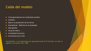 Caída del modelo
 Crisis generada por las condiciones sociales
 Conflicto
 Baja en la producción de las tierras
 Expropiación – Reforma en la propiedad
 Mala gestión
 Situación bélica
 Inviabilidad financiera
 Incremento de la crisis
Arias Peñate, S. Los subsistemas de agroexportación en El Salvador: el café, el
algodón y el azúcar, UCA, 1988.
 