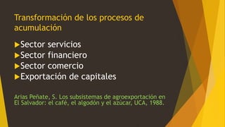 Transformación de los procesos de
acumulación
Sector servicios
Sector financiero
Sector comercio
Exportación de capitales
Arias Peñate, S. Los subsistemas de agroexportación en
El Salvador: el café, el algodón y el azúcar, UCA, 1988.
 