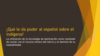 ¿Qué le da poder al español sobre el
indígena?
La utilización de la tecnología de dominación como resultado
de contar con el recurso minero del hierro y el dominio de su
maleabilidad.
 