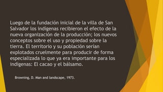 Luego de la fundación inicial de la villa de San
Salvador los indígenas recibieron el efecto de la
nueva organización de la producción; los nuevos
conceptos sobre el uso y propiedad sobre la
tierra. El territorio y su población serían
explotados cruelmente para producir de forma
especializada lo que ya era importante para los
indígenas: El cacao y el bálsamo.
Browning, D. Man and landscape, 1973.
 