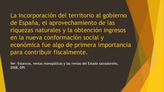 La incorporación del territorio al gobierno
de España, el aprovechamiento de las
riquezas naturales y la obtención ingresos
en la nueva conformación social y
económica fue algo de primera importancia
para contribuir fiscalmente.
Ver: Estancos, rentas monopólicas y las rentas del Estado salvadoreño,
2008, DPI.
 