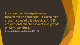 Los comerciantes españoles se
focalizaron en Sonsonate. El cacao hizo
crecer la ciudad y la hizo rica. A 1585
era el asentamiento español mas grande
en Centroamérica.
Browning, D. La tierra y el hombre, DPI, 1975
 