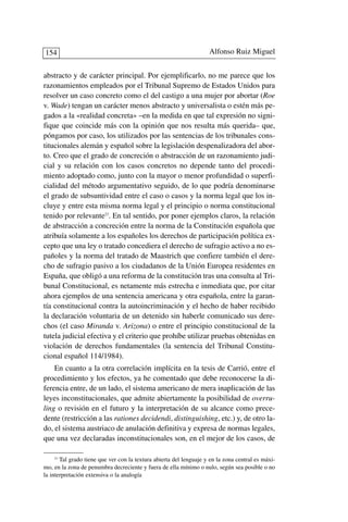 abstracto y de carácter principal. Por ejemplificarlo, no me parece que los
razonamientos empleados por el Tribunal Supremo de Estados Unidos para
resolver un caso concreto como el del castigo a una mujer por abortar (Roe
v. Wade) tengan un carácter menos abstracto y universalista o estén más pe-
gados a la «realidad concreta» –en la medida en que tal expresión no signi-
fique que coincide más con la opinión que nos resulta más querida– que,
póngamos por caso, los utilizados por las sentencias de los tribunales cons-
titucionales alemán y español sobre la legislación despenalizadora del abor-
to. Creo que el grado de concreción o abstracción de un razonamiento judi-
cial y su relación con los casos concretos no depende tanto del procedi-
miento adoptado como, junto con la mayor o menor profundidad o superfi-
cialidad del método argumentativo seguido, de lo que podría denominarse
el grado de subsuntividad entre el caso o casos y la norma legal que los in-
cluye y entre esta misma norma legal y el principio o norma constitucional
tenido por relevante23
. En tal sentido, por poner ejemplos claros, la relación
de abstracción a concreción entre la norma de la Constitución española que
atribuía solamente a los españoles los derechos de participación política ex-
cepto que una ley o tratado concediera el derecho de sufragio activo a no es-
pañoles y la norma del tratado de Maastrich que confiere también el dere-
cho de sufragio pasivo a los ciudadanos de la Unión Europea residentes en
España, que obligó a una reforma de la constitución tras una consulta al Tri-
bunal Constitucional, es netamente más estrecha e inmediata que, por citar
ahora ejemplos de una sentencia americana y otra española, entre la garan-
tía constitucional contra la autoincriminación y el hecho de haber recibido
la declaración voluntaria de un detenido sin haberle comunicado sus dere-
chos (el caso Miranda v. Arizona) o entre el principio constitucional de la
tutela judicial efectiva y el criterio que prohíbe utilizar pruebas obtenidas en
violación de derechos fundamentales (la sentencia del Tribunal Constitu-
cional español 114/1984).
En cuanto a la otra correlación implícita en la tesis de Carrió, entre el
procedimiento y los efectos, ya he comentado que debe reconocerse la di-
ferencia entre, de un lado, el sistema americano de mera inaplicación de las
leyes inconstitucionales, que admite abiertamente la posibilidad de overru-
ling o revisión en el futuro y la interpretación de su alcance como prece-
dente (restricción a las rationes decidendi, distinguishing, etc.) y, de otro la-
do, el sistema austriaco de anulación definitiva y expresa de normas legales,
que una vez declaradas inconstitucionales son, en el mejor de los casos, de
Alfonso Ruiz Miguel154
23
Tal grado tiene que ver con la textura abierta del lenguaje y en la zona central es máxi-
mo, en la zona de penumbra decreciente y fuera de ella mínimo o nulo, según sea posible o no
la interpretación extensiva o la analogía
 