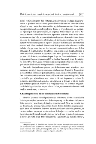 difícil restablecimiento. Sin embargo, esta diferencia no afecta necesaria-
mente al grado de abstracción o generalidad de los efectos sobre los casos
afectados, que es una función variable según las normas sometidas a exa-
men constitucional con independencia de que el procedimiento sea inciden-
tal o principal. Por ejemplificarlo, la amplitud de los efectos de Roe v. Wa-
de o de Brown v. Board of Education, a pesar de proceder de recursos en ca-
sos concretos, fue y ha seguido siendo tan inmensa, si no más, en su alcan-
ce como las declaraciones «abstractas» de inconstitucionalidad de un Tri-
bunal Constitucional como el español anulando la norma que autorizaba la
entrada policial en un domicilio en casos de flagrante delito sin autorización
judicial o la que sometía a un tipo impositivo acumulativo las rentas de los
cónyuges. Y si al hablar de los efectos se pensara no en la aplicabilidad a
todos los casos similares al decidido, sino en el grado de relevancia o im-
pacto social de éstas, todavía están por llegar en Europa decisiones tan de-
cisivas como las que retrasaron el New Deal de Roosevelt o tan devastado-
ras como Dred Scott, cuya protección de la propiedad sobre los esclavos ne-
gros encendió la mecha de la guerra civil estadounidense.
Con todo, la conclusión general que de las anotaciones anteriores cabe
extraer es que ni el sistema americano ni el europeo de control de constitu-
cionalidad han terminado por realizar una tarea judicial típicamente aplica-
tiva y de reducido alcance en la modificación del Derecho legislado. Una
conclusión que, al confirmar con creces la elevada importancia política de
la justicia constitucional, conduce directamente al tercero y último punto
que pretendía plantear, relativo a la comparación de los sistemas de garan-
tía de la independencia e imparcialidad de los jueces constitucionales en el
modelo americano y el europeo.
4. La independencia de los tribunales constitucionales
El tercer y último criterio pendiente de comentario afecta a la situación
de independencia e imparcialidad de los órganos y las decisiones en los mo-
delos europeo y americano de justicia constitucional. Si se me permite de-
jar difuminadas algunas variaciones dentro de los distintos sistemas euro-
peos, entre los elementos comunes de ambos modelos destacan, primero, el
carácter del mecanismo de nombramiento de los jueces constitucionales, no
burocrático-profesional sino electivo por parte de uno o varios órganos que,
al menos en parte, están democráticamente legitimados de manera directa24
,
Modelo americano y modelo europeo de justicia constitucional 155
24
Digo «en parte» en referencia a la elección por cámaras parlamentarias, que en Europa,
con excepciones como la de Francia y Austria, tienden a ser los órganos que mayor número de
jueces nombran. Junto a ellos, también pueden tener una cierta capacidad de nombramiento,
usualmente menor, los gobiernos y algunos órganos judiciales.
 