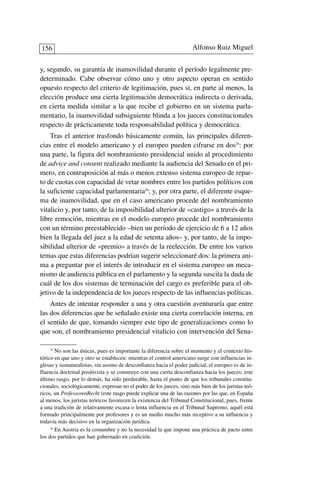 y, segundo, su garantía de inamovilidad durante el período legalmente pre-
determinado. Cabe observar cómo uno y otro aspecto operan en sentido
opuesto respecto del criterio de legitimación, pues si, en parte al menos, la
elección produce una cierta legitimación democrática indirecta o derivada,
en cierta medida similar a la que recibe el gobierno en un sistema parla-
mentario, la inamovilidad subsiguiente blinda a los jueces constitucionales
respecto de prácticamente toda responsabilidad política y democrática.
Tras el anterior trasfondo básicamente común, las principales diferen-
cias entre el modelo americano y el europeo pueden cifrarse en dos25
: por
una parte, la figura del nombramiento presidencial unido al procedimiento
de advice and consent realizado mediante la audiencia del Senado en el pri-
mero, en contraposición al más o menos extenso sistema europeo de repar-
to de cuotas con capacidad de vetar nombres entre los partidos políticos con
la suficiente capacidad parlamentaria26
; y, por otra parte, el diferente esque-
ma de inamovilidad, que en el caso americano procede del nombramiento
vitalicio y, por tanto, de la imposibilidad ulterior de «castigo» a través de la
libre remoción, mientras en el modelo europeo procede del nombramiento
con un término preestablecido –bien un período de ejercicio de 6 a 12 años
bien la llegada del juez a la edad de setenta años– y, por tanto, de la impo-
sibilidad ulterior de «premio» a través de la reelección. De entre los varios
temas que estas diferencias podrían sugerir seleccionaré dos: la primera ani-
ma a preguntar por el interés de introducir en el sistema europeo un meca-
nismo de audiencia pública en el parlamento y la segunda suscita la duda de
cuál de los dos sistemas de terminación del cargo es preferible para el ob-
jetivo de la independencia de los jueces respecto de las influencias políticas.
Antes de intentar responder a una y otra cuestión aventuraría que entre
las dos diferencias que he señalado existe una cierta correlación interna, en
el sentido de que, tomando siempre este tipo de generalizaciones como lo
que son, el nombramiento presidencial vitalicio con intervención del Sena-
Alfonso Ruiz Miguel156
25
No son las únicas, pues es importante la diferencia sobre el momento y el contexto his-
tórico en que uno y otro se establecen: mientras el control americano surge con influencias in-
glesas y iusnaturalistas, sin asomo de desconfianza hacia el poder judicial, el europeo es de in-
fluencia doctrinal positivista y se construye con una cierta desconfianza hacia los jueces; este
último rasgo, por lo demás, ha sido perdurable, hasta el punto de que los tribunales constitu-
cionales, sociológicamente, expresan no el poder de los jueces, sino más bien de los juristas teó-
ricos, un ProfessorenRecht (este rasgo puede explicar una de las razones por las que, en España
al menos, los juristas teóricos favorecen la existencia del Tribunal Constitucional, pues, frente
a una tradición de relativamente escasa o lenta influencia en el Tribunal Supremo, aquél está
formado principalmente por profesores y es un medio mucho más receptivo a su influencia y
todavía más decisivo en la organización jurídica.
26
En Austria es la costumbre y no la necesidad la que impone una práctica de pacto entre
los dos partidos que han gobernado en coalición.
 
