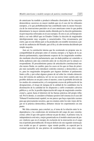 do americano ha tendido a producir tribunales disociados de las mayorías
democráticas sucesivas en mayor medida que en el caso de los tribunales
europeos, a lo que probablemente han contribuido tanto la menor frecuen-
cia de las renovaciones parciales en el caso americano como lo que podría
denominarse la mayor sintonía media obtenida por la elección parlamenta-
ria por mayorías reforzadas en el caso europeo. Si esto es así, en Europa ten-
dería a ser más difícil que en Estados Unidos la elección de magistrados
ideológicamente muy sesgados y caracterizados. Una circunstancia, por
cierto, que en este último país se ha producido con notable insistencia a pe-
sar de las audiencias del Senado, que al fin y al cabo termina decidiendo por
simple mayoría.
Aun así, la correlación interna que he aventurado no propone una in-
compatibilidad de principio entre el sistema europeo y la figura de la au-
diencia parlamentaria, especialmente respecto de los magistrados nombra-
dos mediante elección parlamentaria, que sin duda podrían ser sometidos a
dicha audiencia ante una comisión antes de su elección por la cámara co-
rrespondiente. El procedimiento parece de articulación constitucional mu-
cho menos fluida, en cambio, para los casos en los que en línea de princi-
pio más razonable sería introducir controles externos y democráticos, esto
es, para los magistrados designados por órganos distintos al parlamento.
Junto a ello, y por echar algunos granos de sal sobre las virtudes democrá-
ticas del sistema de audiencia, tal vez no sea ocioso tener cautela ante sus
posibles defectos en un país como el nuestro, como la probable división de
los medios de comunicación y el consiguiente exceso de politización de las
designaciones, el riesgo de mengua de la calidad de los candidatos tras la
disminución de la cantidad de los dispuestos a sufrir eventuales calvarios
públicos y, en fin, la posible depreciación del cargo de magistrado constitu-
cional y, quizá, hasta el deterioro de las buenas prácticas del propio tribu-
nal. Por lo demás, si considero el balance positivo del sistema en el caso del
Tribunal Constitucional español, no me parece que haya especiales razones
para que precisamente nosotros, que no estamos entre los más viejos del lu-
gar en la práctica democrática, debamos iniciar los experimentos en este
punto.
Me falta comentar, para concluir ya, el tema de la relación entre la in-
dependencia y las condiciones de terminación del cargo de juez constitu-
cional, sobre el que sólo quiero esbozar un par de ideas. A primera vista, la
independencia está más y mejor garantizada en el modelo americano de jue-
ces vitalicios que en el europeo de exclusión de la renovación en el cargo
tras el período preestablecido. El mayor defecto de este segundo sistema pa-
rece residir en que el «premio» sigue siendo posible, en especial por la
eventual aparición de una práctica de nombramientos para otros cargos
Modelo americano y modelo europeo de justicia constitucional 157
 