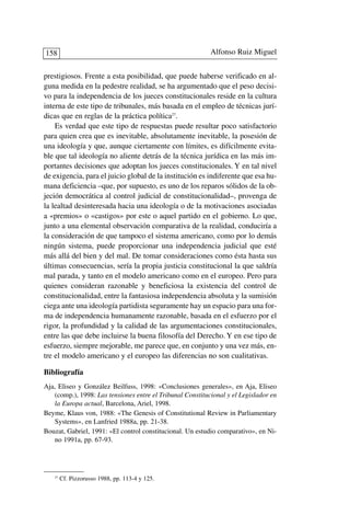 prestigiosos. Frente a esta posibilidad, que puede haberse verificado en al-
guna medida en la pedestre realidad, se ha argumentado que el peso decisi-
vo para la independencia de los jueces constitucionales reside en la cultura
interna de este tipo de tribunales, más basada en el empleo de técnicas jurí-
dicas que en reglas de la práctica política27
.
Es verdad que este tipo de respuestas puede resultar poco satisfactorio
para quien crea que es inevitable, absolutamente inevitable, la posesión de
una ideología y que, aunque ciertamente con límites, es difícilmente evita-
ble que tal ideología no aliente detrás de la técnica jurídica en las más im-
portantes decisiones que adoptan los jueces constitucionales. Y en tal nivel
de exigencia, para el juicio global de la institución es indiferente que esa hu-
mana deficiencia –que, por supuesto, es uno de los reparos sólidos de la ob-
jeción democrática al control judicial de constitucionalidad–, provenga de
la lealtad desinteresada hacia una ideología o de la motivaciones asociadas
a «premios» o «castigos» por este o aquel partido en el gobierno. Lo que,
junto a una elemental observación comparativa de la realidad, conduciría a
la consideración de que tampoco el sistema americano, como por lo demás
ningún sistema, puede proporcionar una independencia judicial que esté
más allá del bien y del mal. De tomar consideraciones como ésta hasta sus
últimas consecuencias, sería la propia justicia constitucional la que saldría
mal parada, y tanto en el modelo americano como en el europeo. Pero para
quienes consideran razonable y beneficiosa la existencia del control de
constitucionalidad, entre la fantasiosa independencia absoluta y la sumisión
ciega ante una ideología partidista seguramente hay un espacio para una for-
ma de independencia humanamente razonable, basada en el esfuerzo por el
rigor, la profundidad y la calidad de las argumentaciones constitucionales,
entre las que debe incluirse la buena filosofía del Derecho. Y en ese tipo de
esfuerzo, siempre mejorable, me parece que, en conjunto y una vez más, en-
tre el modelo americano y el europeo las diferencias no son cualitativas.
Bibliografía
Aja, Eliseo y González Beilfuss, 1998: «Conclusiones generales», en Aja, Eliseo
(comp.), 1998: Las tensiones entre el Tribunal Constitucional y el Legislador en
la Europa actual, Barcelona, Ariel, 1998.
Beyme, Klaus von, 1988: «The Genesis of Constitutional Review in Parliamentary
Systems», en Lanfried 1988a, pp. 21-38.
Bouzat, Gabriel, 1991: «El control constitucional. Un estudio comparativo», en Ni-
no 1991a, pp. 67-93.
Alfonso Ruiz Miguel158
27
Cf. Pizzorusso 1988, pp. 113-4 y 125.
 