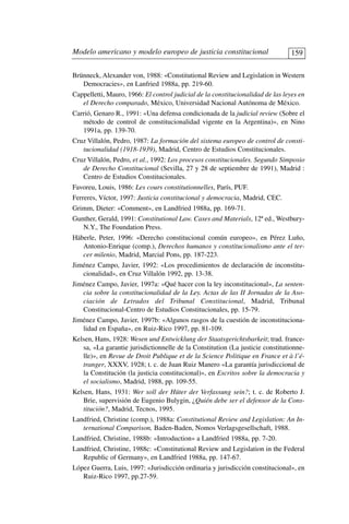 Brünneck, Alexander von, 1988: «Constitutional Review and Legislation in Western
Democracies», en Lanfried 1988a, pp. 219-60.
Cappelletti, Mauro, 1966: El control judicial de la constitucionalidad de las leyes en
el Derecho comparado, México, Universidad Nacional Autónoma de México.
Carrió, Genaro R., 1991: «Una defensa condicionada de la judicial review (Sobre el
método de control de constitucionalidad vigente en la Argentina)», en Nino
1991a, pp. 139-70.
Cruz Villalón, Pedro, 1987: La formación del sistema europeo de control de consti-
tucionalidad (1918-1939), Madrid, Centro de Estudios Constitucionales.
Cruz Villalón, Pedro, et al., 1992: Los procesos constitucionales. Segundo Simposio
de Derecho Constitucional (Sevilla, 27 y 28 de septiembre de 1991), Madrid :
Centro de Estudios Constitucionales.
Favoreu, Louis, 1986: Les cours constitutionnelles, París, PUF.
Ferreres, Víctor, 1997: Justicia constitucional y democracia, Madrid, CEC.
Grimm, Dieter: «Comment», en Landfried 1988a, pp. 169-71.
Gunther, Gerald, 1991: Constitutional Law. Cases and Materials, 12ª ed., Westbury-
N.Y., The Foundation Press.
Häberle, Peter, 1996: «Derecho constitucional común europeo», en Pérez Luño,
Antonio-Enrique (comp.), Derechos humanos y constitucionalismo ante el ter-
cer milenio, Madrid, Marcial Pons, pp. 187-223.
Jiménez Campo, Javier, 1992: «Los procedimientos de declaración de inconstitu-
cionalidad», en Cruz Villalón 1992, pp. 13-38.
Jiménez Campo, Javier, 1997a: «Qué hacer con la ley inconstitucional», La senten-
cia sobre la constitucionalidad de la Ley. Actas de las II Jornadas de la Aso-
ciación de Letrados del Tribunal Constitucional, Madrid, Tribunal
Constitucional-Centro de Estudios Constitucionales, pp. 15-79.
Jiménez Campo, Javier, 1997b: «Algunos rasgos de la cuestión de inconstituciona-
lidad en España», en Ruiz-Rico 1997, pp. 81-109.
Kelsen, Hans, 1928: Wesen und Entwicklung der Staatsgerichtsbarkeit; trad. france-
sa, «La garantie jurisdictionnelle de la Constitution (La justicie constitutionne-
lle)», en Revue de Droit Publique et de la Science Politique en France et à l’é-
tranger, XXXV, 1928; t. c. de Juan Ruiz Manero «La garantía jurisdiccional de
la Constitución (la justicia constitucional)», en Escritos sobre la democracia y
el socialismo, Madrid, 1988, pp. 109-55.
Kelsen, Hans, 1931: Wer soll der Hüter der Verfassung sein?; t. c. de Roberto J.
Brie, supervisión de Eugenio Bulygin, ¿Quién debe ser el defensor de la Cons-
titución?, Madrid, Tecnos, 1995.
Landfried, Christine (comp.), 1988a: Constitutional Review and Legislation: An In-
ternational Comparison, Baden-Baden, Nomos Verlagsgesellschaft, 1988.
Landfried, Christine, 1988b: «Introduction» a Landfried 1988a, pp. 7-20.
Landfried, Christine, 1988c: «Constitutional Review and Legislation in the Federal
Republic of Germany», en Landfried 1988a, pp. 147-67.
López Guerra, Luis, 1997: «Jurisdicción ordinaria y jurisdicción constitucional», en
Ruiz-Rico 1997, pp.27-59.
Modelo americano y modelo europeo de justicia constitucional 159
 