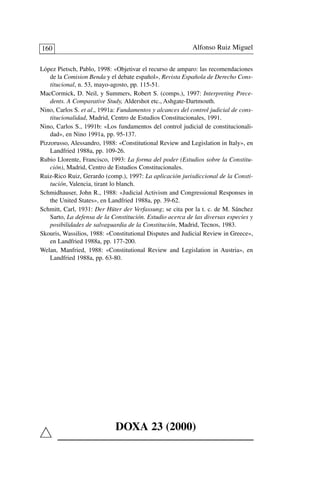 López Pietsch, Pablo, 1998: «Objetivar el recurso de amparo: las recomendaciones
de la Comision Benda y el debate español», Revista Española de Derecho Cons-
titucional, n. 53, mayo-agosto, pp. 115-51.
MacCormick, D. Neil, y Summers, Robert S. (comps.), 1997: Interpreting Prece-
dents. A Comparative Study, Aldershot etc., Ashgate-Dartmouth.
Nino, Carlos S. et al., 1991a: Fundamentos y alcances del control judicial de cons-
titucionalidad, Madrid, Centro de Estudios Constitucionales, 1991.
Nino, Carlos S., 1991b: «Los fundamentos del control judicial de constitucionali-
dad», en Nino 1991a, pp. 95-137.
Pizzorusso, Alessandro, 1988: «Constitutional Review and Legislation in Italy», en
Landfried 1988a, pp. 109-26.
Rubio Llorente, Francisco, 1993: La forma del poder (Estudios sobre la Constitu-
ción), Madrid, Centro de Estudios Constitucionales.
Ruiz-Rico Ruiz, Gerardo (comp.), 1997: La aplicación jurisdiccional de la Consti-
tución, Valencia, tirant lo blanch.
Schmidhauser, John R., 1988: «Judicial Activism and Congressional Responses in
the United States», en Landfried 1988a, pp. 39-62.
Schmitt, Carl, 1931: Der Hüter der Verfassung; se cita por la t. c. de M. Sánchez
Sarto, La defensa de la Constitución. Estudio acerca de las diversas especies y
posibilidades de salvaguardia de la Constitución, Madrid, Tecnos, 1983.
Skouris, Wassilios, 1988: «Constitutional Disputes and Judicial Review in Greece»,
en Landfried 1988a, pp. 177-200.
Welan, Manfried, 1988: «Constitutional Review and Legislation in Austria», en
Landfried 1988a, pp. 63-80.
Alfonso Ruiz Miguel160
DOXA 23 (2000)
 