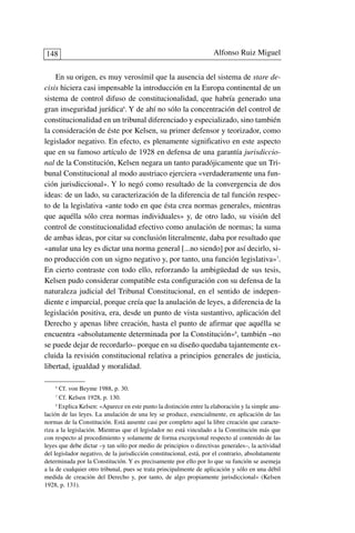 En su origen, es muy verosímil que la ausencia del sistema de stare de-
cisis hiciera casi impensable la introducción en la Europa continental de un
sistema de control difuso de constitucionalidad, que habría generado una
gran inseguridad jurídica6
. Y de ahí no sólo la concentración del control de
constitucionalidad en un tribunal diferenciado y especializado, sino también
la consideración de éste por Kelsen, su primer defensor y teorizador, como
legislador negativo. En efecto, es plenamente significativo en este aspecto
que en su famoso artículo de 1928 en defensa de una garantía jurisdiccio-
nal de la Constitución, Kelsen negara un tanto paradójicamente que un Tri-
bunal Constitucional al modo austriaco ejerciera «verdaderamente una fun-
ción jurisdiccional». Y lo negó como resultado de la convergencia de dos
ideas: de un lado, su caracterización de la diferencia de tal función respec-
to de la legislativa «ante todo en que ésta crea normas generales, mientras
que aquélla sólo crea normas individuales» y, de otro lado, su visión del
control de constitucionalidad efectivo como anulación de normas; la suma
de ambas ideas, por citar su conclusión literalmente, daba por resultado que
«anular una ley es dictar una norma general [...no siendo] por así decirlo, si-
no producción con un signo negativo y, por tanto, una función legislativa»7
.
En cierto contraste con todo ello, reforzando la ambigüedad de sus tesis,
Kelsen pudo considerar compatible esta configuración con su defensa de la
naturaleza judicial del Tribunal Constitucional, en el sentido de indepen-
diente e imparcial, porque creía que la anulación de leyes, a diferencia de la
legislación positiva, era, desde un punto de vista sustantivo, aplicación del
Derecho y apenas libre creación, hasta el punto de afirmar que aquélla se
encuentra «absolutamente determinada por la Constitución»8
, también –no
se puede dejar de recordarlo– porque en su diseño quedaba tajantemente ex-
cluida la revisión constitucional relativa a principios generales de justicia,
libertad, igualdad y moralidad.
Alfonso Ruiz Miguel148
6
Cf. von Beyme 1988, p. 30.
7
Cf. Kelsen 1928, p. 130.
8
Explica Kelsen: «Aparece en este punto la distinción entre la elaboración y la simple anu-
lación de las leyes. La anulación de una ley se produce, esencialmente, en aplicación de las
normas de la Constitución. Está ausente casi por completo aquí la libre creación que caracte-
riza a la legislación. Mientras que el legislador no está vinculado a la Constitución más que
con respecto al procedimiento y solamente de forma excepcional respecto al contenido de las
leyes que debe dictar –y tan sólo por medio de principios o directivas generales–, la actividad
del legislador negativo, de la jurisdicción constitucional, está, por el contrario, absolutamente
determinada por la Constitución. Y es precisamente por ello por lo que su función se asemeja
a la de cualquier otro tribunal, pues se trata principalmente de aplicación y sólo en una débil
medida de creación del Derecho y, por tanto, de algo propiamente jurisdiccional» (Kelsen
1928, p. 131).
 