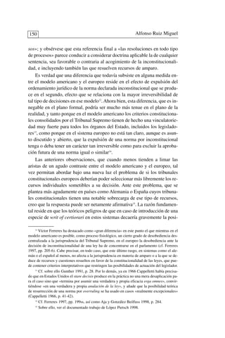 sos»; y obsérvese que esta referencia final a «las resoluciones en todo tipo
de procesos» parece conducir a considerar doctrina aplicable la de cualquier
sentencia, sea favorable o contraria al acogimiento de la inconstitucionali-
dad, e incluyendo también las que resuelven recursos de amparo.
Es verdad que una diferencia que todavía subsiste en alguna medida en-
tre el modelo americano y el europeo reside en el efecto de expulsión del
ordenamiento jurídico de la norma declarada inconstitucional que se produ-
ce en el segundo, efecto que se relaciona con la mayor irreversibilidad de
tal tipo de decisiones en ese modelo12
. Ahora bien, esta diferencia, que es in-
negable en el plano formal, podría ser mucho más tenue en el plano de la
realidad, y tanto porque en el modelo americano los criterios constituciona-
les consolidados por el Tribunal Supremo tienen de hecho una vinculatorie-
dad muy fuerte para todos los órganos del Estado, incluidos los legislado-
res13
, como porque en el sistema europeo no está tan claro, aunque es asun-
to discutido y abierto, que la expulsión de una norma por inconstitucional
tenga o deba tener un carácter tan irreversible como para excluir la aproba-
ción futura de una norma igual o similar14
.
Las anteriores observaciones, que cuando menos tienden a limar las
aristas de un agudo contraste entre el modelo americano y el europeo, tal
vez permitan abordar bajo una nueva luz el problema de si los tribunales
constitucionales europeos deberían poder seleccionar más libremente los re-
cursos individuales sometibles a su decisión. Ante este problema, que se
plantea más agudamente en países como Alemania o España cuyos tribuna-
les constitucionales tienen una notable sobrecarga de ese tipo de recursos,
creo que la respuesta puede ser netamente afirmativa15
. La razón fundamen-
tal reside en que los teóricos peligros de que en caso de introducción de una
especie de writ of certiorari en estos sistemas decaería gravemente la posi-
Alfonso Ruiz Miguel150
12
Víctor Ferreres ha destacado como «gran diferencia» en este punto el que mientras en el
modelo americano es posible, como proceso fisiológico, un cierto grado de desobediencia des-
centralizada a la jurisprudencia del Tribunal Supremo, en el europeo la desobediencia ante la
decisión de inconstitucionalidad de una ley ha de concentrarse en el parlamento (cf. Ferreres
1997, pp. 205-6). Cabe precisar, en todo caso, que este último rasgo, en sistemas como el ale-
mán o el español al menos, no afecta a la jurisprudencia en materia de amparo o a la que se de-
duce de recursos y cuestiones resueltos en favor de la constitucionalidad de las leyes, que pue-
de contener criterios interpretativos que restringen las posibilidades de actuación del legislador.
13
Cf. sobre ello Gunther 1991, p. 28. Por lo demás, ya en 1966 Cappelletti había precisa-
do que en Estados Unidos el stare decisis produce en la práctica no una mera desaplicación pa-
ra el caso sino que «termina por asumir una verdadera y propia eficacia erga omnes», convir-
tiéndose «en una verdadera y propia anulación de la ley», y añade que la posibilidad teórica
de resurrección de una norma por overruling se ha usado en casos «realmente excepcionales»
(Cappelletti 1966, p. 41-42).
14
Cf. Ferreres 1997, pp. 199ss, así como Aja y González Beilfuss 1998, p. 284.
15
Sobre ello, ver el documentado trabajo de López Pietsch 1998.
 