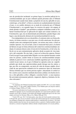 mos de jurisdicción incidental: en primer lugar, la cuestión judicial de in-
constitucionalidad, que un juez ordinario puede presentar ante el Tribunal
Constitucional cuando tiene dudas a propósito de una ley aplicable al caso,
control que, se ha dicho20
, si bien es concreto en su planteamiento inicial por
el juez, es en cambio abstracto en su modo de resolución por el Tribunal
Constitucional; y, en segundo lugar, los recursos de queja o de amparo al
modo alemán o español21
, que permiten a cualquier ciudadano acudir al Tri-
bunal Constitucional por la aplicación de algún acto estatal contrario a la
Constitución y que, tras un determinado procedimiento, pueden llegar a dar
lugar a una declaración abstracta de inconstitucionalidad de una ley.
Con independencia de esos desarrollos, el contraste entre esa forma abs-
tracta y la forma concreta o caso por caso, al estilo americano, ha sido pre-
sentado como una contraposición tajante, con aristas muy netas, si bien en
sentidos opuestos. Así, de un lado, como se mencionó hace poco, el criterio
de Kelsen era que la forma abstracta del control de constitucionalidad, me-
diante el contraste directo entre el texto de la Constitución y el de la ley, ha-
bía de ser un acto eminentemente aplicativo desde un punto de vista mate-
rial o del contenido. De otro lado, y justo en la dirección opuesta, Genaro
Carrió recogió lo que puede haber llegado a ser una opinión bastante común
entre los juristas, cuando frente al recurso de constitucionalidad europeo
alababa la judicial review americana (también argentina) por ser un tipo de
control al por menor, en el que el tribunal no operaría como un «superle-
gislador que desde una superinvestidura puede derogar una ley entera» y
que, por ello, no comportaría «un juicio de valor de alcance amplio, divor-
ciado de una apreciación cuidadosa de los numerosos tipos de situaciones
fácticas distintas que esa norma procura reglar»; únicamente el control so-
bre «ciertos casos concretos mediante decisiones ceñidas a los hechos de és-
tos y sólo aplicables a ellos» obligaría –concluía Carrió– «a una responsa-
ble actividad estrictamente judicial», imparcial, objetiva y limitada a los he-
chos relevantes22
.
Alfonso Ruiz Miguel152
20
Cf. Sentencia del Tribunal Constitucional español 161/1997, FJ 2; así como Jiménez
Campo 1992, p. 17, que remite a Rubio Llorente y Cruz Villalón (pero con mayores matices,
cf. Jiménez Campos 1997b, p. 97-100).
21
El recurso individual en la Constitución austriaca, introducido en 1975, se limita a la po-
sibilidad de impugnar una ley inconstitucional aplicable sin la intervención judicial ni admi-
nistrativa, por lo que su alcance es de mucho más limitada significación que en los dos casos
citados en el texto (cf. Favoreu 1986, p. 42; y Welan 1988, pp. 67-8).
22
Carrió 1991, pp. 156-7. En buena parte, estas ideas de Carrió pueden rastrearse has-
ta Tocqueville, que veía en el carácter concreto del control americano de constitucionalidad
un contrapeso al peligro del «inmenso poder político» conferido allí a los jueces: «Si el juez
hubiese podido atacar las leyes de una manera teórica y general, si hubiese podido tomar la
iniciativa y censurar al legislador, hubiese entrado estrepitosamente en la escena política.
 