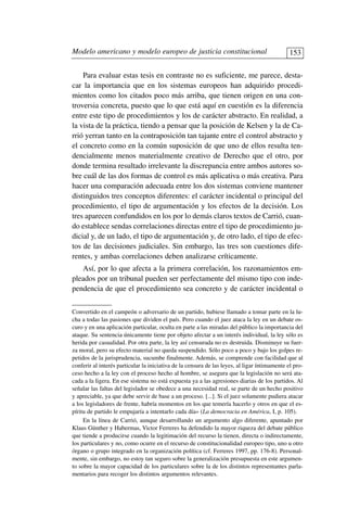 Para evaluar estas tesis en contraste no es suficiente, me parece, desta-
car la importancia que en los sistemas europeos han adquirido procedi-
mientos como los citados poco más arriba, que tienen origen en una con-
troversia concreta, puesto que lo que está aquí en cuestión es la diferencia
entre este tipo de procedimientos y los de carácter abstracto. En realidad, a
la vista de la práctica, tiendo a pensar que la posición de Kelsen y la de Ca-
rrió yerran tanto en la contraposición tan tajante entre el control abstracto y
el concreto como en la común suposición de que uno de ellos resulta ten-
dencialmente menos materialmente creativo de Derecho que el otro, por
donde termina resultado irrelevante la discrepancia entre ambos autores so-
bre cuál de las dos formas de control es más aplicativa o más creativa. Para
hacer una comparación adecuada entre los dos sistemas conviene mantener
distinguidos tres conceptos diferentes: el carácter incidental o principal del
procedimiento, el tipo de argumentación y los efectos de la decisión. Los
tres aparecen confundidos en los por lo demás claros textos de Carrió, cuan-
do establece sendas correlaciones directas entre el tipo de procedimiento ju-
dicial y, de un lado, el tipo de argumentación y, de otro lado, el tipo de efec-
tos de las decisiones judiciales. Sin embargo, las tres son cuestiones dife-
rentes, y ambas correlaciones deben analizarse críticamente.
Así, por lo que afecta a la primera correlación, los razonamientos em-
pleados por un tribunal pueden ser perfectamente del mismo tipo con inde-
pendencia de que el procedimiento sea concreto y de carácter incidental o
Modelo americano y modelo europeo de justicia constitucional 153
Convertido en el campeón o adversario de un partido, hubiese llamado a tomar parte en la lu-
cha a todas las pasiones que dividen el país. Pero cuando el juez ataca la ley en un debate os-
curo y en una aplicación particular, oculta en parte a las miradas del público la importancia del
ataque. Su sentencia únicamente tiene por objeto afectar a un interés individual, la ley sólo es
herida por casualidad. Por otra parte, la ley así censurada no es destruida. Disminuye su fuer-
za moral, pero su efecto material no queda suspendido. Sólo poco a poco y bajo los golpes re-
petidos de la jurisprudencia, sucumbe finalmente. Además, se comprende con facilidad que al
conferir al interés particular la iniciativa de la censura de las leyes, al ligar íntimamente el pro-
ceso hecho a la ley con el proceso hecho al hombre, se asegura que la legislación no será ata-
cada a la ligera. En ese sistema no está expuesta ya a las agresiones diarias de los partidos. Al
señalar las faltas del legislador se obedece a una necesidad real, se parte de un hecho positivo
y apreciable, ya que debe servir de base a un proceso. [...]. Si el juez solamente pudiera atacar
a los legisladores de frente, habría momentos en los que temería hacerlo y otros en que el es-
píritu de partido le empujaría a intentarlo cada día» (La democracia en América, I, p. 105).
En la línea de Carrió, aunque desarrollando un argumento algo diferente, apuntado por
Klaus Günther y Habermas, Victor Ferreres ha defendido la mayor riqueza del debate público
que tiende a producirse cuando la legitimación del recurso la tienen, directa o indirectamente,
los particulares y no, como ocurre en el recurso de constitucionalidad europeo tipo, uno u otro
órgano o grupo integrado en la organización política (cf. Ferreres 1997, pp. 176-8). Personal-
mente, sin embargo, no estoy tan seguro sobre la generalización presupuesta en este argumen-
to sobre la mayor capacidad de los particulares sobre la de los distintos representantes parla-
mentarios para recoger los distintos argumentos relevantes.
 