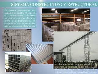 SISTEMA CONSTRUCTIVO Y ESTRUCTURAL
El sistema constructivo del
complejo es mixto, ya que en
el    encontramos      distintos
materiales que van desde el
acero a la mampuesto., en
esta misma zona se encuentra
que los silos son prefabricados




                                   En cuanto al sistema estructural, se pudo
                                   percibir que es de columna-dintel, en la
                                   construcción principal, en las zonas de los
                                   silos y de las bandas transportadora
                                   utilizan como sistema estructural cerchas.
 