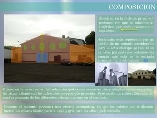COMPOSICION
                                                          Simetría: en la fachada principal
                                                          podemos ver que es totalmente
                                                          simétrica, por ende presenta un
                                                          equilibrio .

                                                          Jerarquía: esta representa por un
                                                          portón de un tamaño considerable
                                                          para la actividad que se realiza en
                                                          la nave, por ende nos podemos dar
                                                          cuanta que esta es la entrada
                                                          principal de la edificación.




Ritmo: en la nave , en su fachada principal encontramos un ritmo simple con las ventadas,
un ritmo alterno con los diferentes cuerpos que presenta. Pero existe un ritmo alternado, el
cual es producto de las diferentes alturas que hay en el conjunto.

Cromía: el conjunto presenta una cromía acromática, ya que los colores que utilizaron
fueron los colores blanco para la nave y gris para los silos (prefabricados).
 