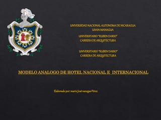 UNIVERSIDADNACIONALAUTONOMADE NICARAGUA
UNAN-MANAGUA
UNIVERSITARIO“RUBENDARIO”
CARRERADE ARQUITECTURA
MODELO ANALOGO DE HOTEL NACIONAL E INTERNACIONAL
UNIVERSITARIO“RUBENDARIO”
CARRERADE ARQUITECTURA
Elaboradopor:marioJosévanegasPérez
 