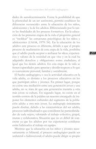 Fuentes curriculares del modelo andragógico
27
dades de autodeterminación. Existe la posibilidad de que
la plasticidad de un ser autónomo, permita establecer las
diferencias sustanciales entre la educación de los niños,
adolescentes y la de los adultos. Diferenciando por lo tan-
to las finalidades de los proceso formativos. En la educa-
ción de las primeras etapas de la vida el propósito general
es “moldear” las estructuras psicológicas de los niños y
adolescentes (UNESR, 1979: 54). En la educación de los
adultos este proceso es diferente, debido a que el propio
proceso de maduración de esta etapa de la vida, posibilita
que el adulto pueda aceptar o rechazar las ideas, experien-
cias y valores de la sociedad en que vive y en la cual ha
adquirido derechos y obligaciones como ciudadano, al
igual que los demás adultos. En esta etapa de la vida se
tienen capacidades para apreciar y decidir respecto a lo que
es conveniente personal, familiar y socialmente.
El hecho andragógico, o sea la actividad educativa en la
vida adulta, es distinto a los procesos educativos en los
que participan niños y jóvenes. En primer lugar, porque
no existe una mediación entre una generación joven y una
adulta, no se trata de que una generación trasmita a otra
más joven su cultura. En segundo lugar, no existe en el
sentido estricto de la palabra un maestro encargado de im-
poner los elementos culturales del segmento de la pobla-
ción adulta a otra más joven. La andragogía únicamente
puede diseñar, debido a las características del ser adulto,
procesos individualizados que consideren las particularida-
des de cada sujeto, valorando el trabajo colectivo, grupal,
mutuo y colaborativo. Situación que no es difícil de con-
cretar ya que los adultos por sus experiencias cotidianas
están habituados al trabajo en equipo.
Mientras que la educación en los niños y jóvenes nece-
sariamente es bilateral, el proceso andragógico puede ser
unilateral o bidireccional; el adulto puede dirigir su propio
 