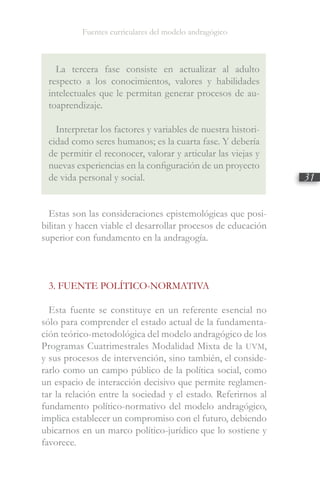 Fuentes curriculares del modelo andragógico
31
La tercera fase consiste en actualizar al adulto
respecto a los conocimientos, valores y habilidades
intelectuales que le permitan generar procesos de au-
toaprendizaje.
Interpretar los factores y variables de nuestra histori-
cidad como seres humanos; es la cuarta fase. Y debería
de permitir el reconocer, valorar y articular las viejas y
nuevas experiencias en la configuración de un proyecto
de vida personal y social.
Estas son las consideraciones epistemológicas que posi-
bilitan y hacen viable el desarrollar procesos de educación
superior con fundamento en la andragogía.
3. FUENTE POLÍTICO-NORMATIVA
Esta fuente se constituye en un referente esencial no
sólo para comprender el estado actual de la fundamenta-
ción teórico-metodológica del modelo andragógico de los
Programas Cuatrimestrales Modalidad Mixta de la UVM,
y sus procesos de intervención, sino también, el conside-
rarlo como un campo público de la política social, como
un espacio de interacción decisivo que permite reglamen-
tar la relación entre la sociedad y el estado. Referirnos al
fundamento político-normativo del modelo andragógico,
implica establecer un compromiso con el futuro, debiendo
ubicarnos en un marco político-jurídico que lo sostiene y
favorece.
 