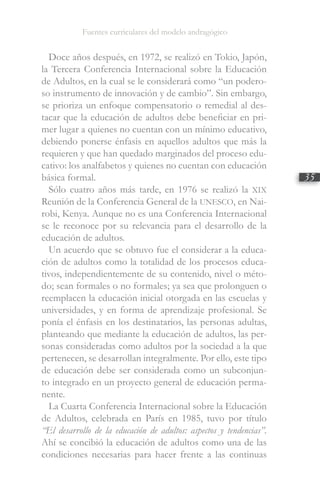 Fuentes curriculares del modelo andragógico
35
Doce años después, en 1972, se realizó en Tokio, Japón,
la Tercera Conferencia Internacional sobre la Educación
de Adultos, en la cual se le considerará como “un podero-
so instrumento de innovación y de cambio”. Sin embargo,
se prioriza un enfoque compensatorio o remedial al des-
tacar que la educación de adultos debe beneficiar en pri-
mer lugar a quienes no cuentan con un mínimo educativo,
debiendo ponerse énfasis en aquellos adultos que más la
requieren y que han quedado marginados del proceso edu-
cativo: los analfabetos y quienes no cuentan con educación
básica formal.
Sólo cuatro años más tarde, en 1976 se realizó la XIX
Reunión de la Conferencia General de la UNESCO, en Nai-
robi, Kenya. Aunque no es una Conferencia Internacional
se le reconoce por su relevancia para el desarrollo de la
educación de adultos.
Un acuerdo que se obtuvo fue el considerar a la educa-
ción de adultos como la totalidad de los procesos educa-
tivos, independientemente de su contenido, nivel o méto-
do; sean formales o no formales; ya sea que prolonguen o
reemplacen la educación inicial otorgada en las escuelas y
universidades, y en forma de aprendizaje profesional. Se
ponía el énfasis en los destinatarios, las personas adultas,
planteando que mediante la educación de adultos, las per-
sonas consideradas como adultos por la sociedad a la que
pertenecen, se desarrollan integralmente. Por ello, este tipo
de educación debe ser considerada como un subconjun-
to integrado en un proyecto general de educación perma-
nente.
La Cuarta Conferencia Internacional sobre la Educación
de Adultos, celebrada en París en 1985, tuvo por título
“El desarrollo de la educación de adultos: aspectos y tendencias”.
Ahí se concibió la educación de adultos como una de las
condiciones necesarias para hacer frente a las continuas
 