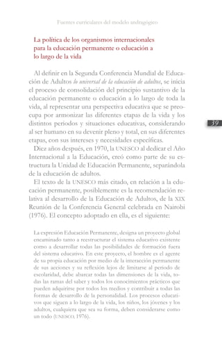Fuentes curriculares del modelo andragógico
39
La política de los organismos internacionales
para la educación permanente o educación a
lo largo de la vida
Al definir en la Segunda Conferencia Mundial de Educa-
ción de Adultos lo universal de la educación de adultos, se inicia
el proceso de consolidación del principio sustantivo de la
educación permanente o educación a lo largo de toda la
vida, al representar una perspectiva educativa que se preo-
cupa por armonizar las diferentes etapas de la vida y los
distintos periodos y situaciones educativas, considerando
al ser humano en su devenir pleno y total, en sus diferentes
etapas, con sus intereses y necesidades específicas.
Diez años después, en 1970, la UNESCO al dedicar el Año
Internacional a la Educación, creó como parte de su es-
tructura la Unidad de Educación Permanente, separándola
de la educación de adultos.
El texto de la UNESCO más citado, en relación a la edu-
cación permanente, posiblemente es la recomendación re-
lativa al desarrollo de la Educación de Adultos, de la XIX
Reunión de la Conferencia General celebrada en Nairobi
(1976). El concepto adoptado en ella, es el siguiente:
La expresión Educación Permanente, designa un proyecto global
encaminado tanto a reestructurar el sistema educativo existente
como a desarrollar todas las posibilidades de formación fuera
del sistema educativo. En este proyecto, el hombre es el agente
de su propia educación por medio de la interacción permanente
de sus acciones y su reflexión lejos de limitarse al periodo de
escolaridad, debe abarcar todas las dimensiones de la vida, to-
das las ramas del saber y todos los conocimientos prácticos que
pueden adquirirse por todos los medios y contribuir a todas las
formas de desarrollo de la personalidad. Los procesos educati-
vos que siguen a lo largo de la vida, los niños, los jóvenes y los
adultos, cualquiera que sea su forma, deben considerarse como
un todo (UNESCO, 1976).
 