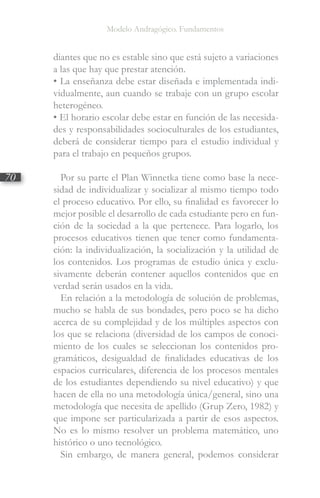 Modelo Andragógico. Fundamentos
70
diantes que no es estable sino que está sujeto a variaciones
a las que hay que prestar atención.
• La enseñanza debe estar diseñada e implementada indi-
vidualmente, aun cuando se trabaje con un grupo escolar
heterogéneo.
• El horario escolar debe estar en función de las necesida-
des y responsabilidades socioculturales de los estudiantes,
deberá de considerar tiempo para el estudio individual y
para el trabajo en pequeños grupos.
Por su parte el Plan Winnetka tiene como base la nece-
sidad de individualizar y socializar al mismo tiempo todo
el proceso educativo. Por ello, su finalidad es favorecer lo
mejor posible el desarrollo de cada estudiante pero en fun-
ción de la sociedad a la que pertenece. Para logarlo, los
procesos educativos tienen que tener como fundamenta-
ción: la individualización, la socialización y la utilidad de
los contenidos. Los programas de estudio única y exclu-
sivamente deberán contener aquellos contenidos que en
verdad serán usados en la vida.
En relación a la metodología de solución de problemas,
mucho se habla de sus bondades, pero poco se ha dicho
acerca de su complejidad y de los múltiples aspectos con
los que se relaciona (diversidad de los campos de conoci-
miento de los cuales se seleccionan los contenidos pro-
gramáticos, desigualdad de finalidades educativas de los
espacios curriculares, diferencia de los procesos mentales
de los estudiantes dependiendo su nivel educativo) y que
hacen de ella no una metodología única/general, sino una
metodología que necesita de apellido (Grup Zero, 1982) y
que impone ser particularizada a partir de esos aspectos.
No es lo mismo resolver un problema matemático, uno
histórico o uno tecnológico.
Sin embargo, de manera general, podemos considerar
 