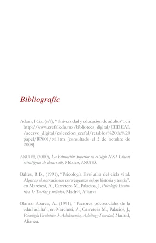 Bibliografía
Adam, Félix, (s/f), “Universidad y educación de adultos”, en
http://www.crefal.edu.mx/biblioteca_digital/CEDEAL
/acervo_digital/coleccion_crefal/retablos%20de%20
papel/RP001/tvi.htm [consultado el 2 de octubre de
2008].
ANUIES, (2000), La Educación Superior en el Siglo XXI. Líneas
estratégicas de desarrollo, México, ANUIES.
Baltes, R B., (1991), “Psicología Evolutiva del ciclo vital.
Algunas observaciones convergentes sobre historia y teoría”,
en Marchesi, A., Carretero M., Palacios, J., Psicología Evolu-
tiva 1: Teorías y métodos, Madrid, Alianza.
Blanco Abarca, A., (1991), “Factores psicosociales de la
edad adulta”, en Marchesi, A., Carretero M., Palacios, J.,
Psicología Evolutiva 3: Adolescencia, Adultez y Senectud, Madrid,
Alianza.
 