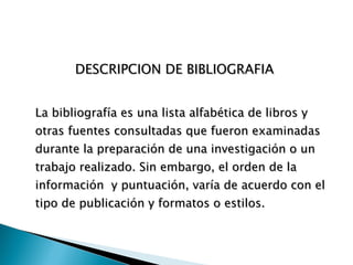 DESCRIPCION DE BIBLIOGRAFIA  La bibliografía es una lista alfabética de libros y otras fuentes consultadas que fueron examinadas durante la preparación de una investigación o un trabajo realizado. Sin embargo, el orden de la información  y puntuación, varía de acuerdo con el tipo de publicación y formatos o estilos.   