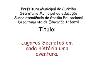 Prefeitura Municipal de Curitiba
Secretaria Municipal da Educação
Superintendência de Gestão Educacional
Departamento de Educação Infantil
Título:
Lugares Secretos em
cada história uma
aventura.
 