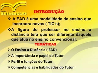 INTRODUÇÃO

 A EAD é uma modalidade de ensino que
incorpora novas ( TIC’s);
A figura do professor no ensino a
distância terá que ser diferente daquele
que atua no ensino convencional.
TEMÁTICAS

 O Ensino a Distância ( EAD)
 A importância e papel do Tutor
 Perfil e funções do Tutor
 Competências e habilidades do Tutor

 