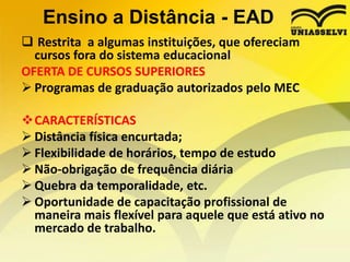Ensino a Distância - EAD
 Restrita a algumas instituições, que ofereciam
cursos fora do sistema educacional
OFERTA DE CURSOS SUPERIORES
 Programas de graduação autorizados pelo MEC
CARACTERÍSTICAS
 Distância física encurtada;
 Flexibilidade de horários, tempo de estudo
 Não-obrigação de frequência diária
 Quebra da temporalidade, etc.
 Oportunidade de capacitação profissional de
maneira mais flexível para aquele que está ativo no
mercado de trabalho.

 