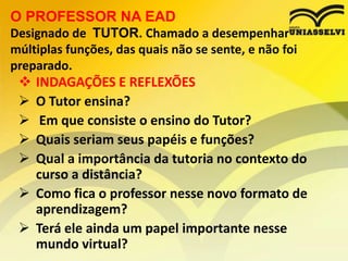 O PROFESSOR NA EAD
Designado de TUTOR. Chamado a desempenhar
múltiplas funções, das quais não se sente, e não foi
preparado.







INDAGAÇÕES E REFLEXÕES
O Tutor ensina?
Em que consiste o ensino do Tutor?
Quais seriam seus papéis e funções?
Qual a importância da tutoria no contexto do
curso a distância?
 Como fica o professor nesse novo formato de
aprendizagem?
 Terá ele ainda um papel importante nesse
mundo virtual?

 