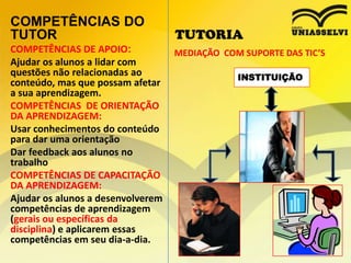 COMPETÊNCIAS DO
TUTOR
COMPETÊNCIAS DE APOIO:
Ajudar os alunos a lidar com
questões não relacionadas ao
conteúdo, mas que possam afetar
a sua aprendizagem.
COMPETÊNCIAS DE ORIENTAÇÃO
DA APRENDIZAGEM:
Usar conhecimentos do conteúdo
para dar uma orientação
Dar feedback aos alunos no
trabalho
COMPETÊNCIAS DE CAPACITAÇÃO
DA APRENDIZAGEM:
Ajudar os alunos a desenvolverem
competências de aprendizagem
(gerais ou específicas da
disciplina) e aplicarem essas
competências em seu dia-a-dia.

TUTORIA
MEDIAÇÃO COM SUPORTE DAS TIC’S
INSTITUIÇÃO

 