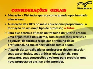CONSIDERAÇÕES GERAIS
 Educação a Distância aparece como grande oportunidade
educacional.
 A inserção das TIC’s no meio educacional proporcionou a
formação de um novo tipo de professor, o Tutor.
 Para que ocorra a eficácia no trabalho do tutor é preciso
uma organização do sistema, com orientações precisas e
objetivas, de forma a respaldar o trabalho deste
profissional, na sua conectividade com o aluno.
 A partir dessa realidade os professores devem associar
suas experiências, suas práticas educacionais, seus
contextos, suas concepções e valores para propiciar uma
nova proposta de ensinar e de aprender.

 