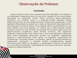 Observação do Professor 
Conclusão: 
Pode-se observar que a aluna apresenta grande defasagem com relação a 
sua idade/serie, insegurança para se comunicar, desleixo em seu autocuidado, 
dificuldade em sequenciar, escrita, leitura, raciocínio lógico-matemático, 
entretanto, sua condição social e a entrevista familiar relevaram fatores 
determinantes para que seu desenvolvimento integral seja prejudicado: A mãe 
apresenta dificuldades em determinar a data de nascimento dos próprios filhos, 
não sabe quem é o pai de Diana, a avó materna faleceu recentemente. Em sua 
casa, residem mais nove pessoas, e é notável que a difícil situação familiar 
coloque a aluna em uma situação de privação de estímulos básicos para seu 
desenvolvimento acadêmico. Neste primeiro momento, não registramos 
evidencias determinantes para afirmar que a aluna seja deficiente intelectual, 
pelas outras habilidades observadas durante sua avaliação: Organização 
espacial e desenvolvimento motor dentro do esperado, capacidade de 
compreender comandas simples e compostas, apesar da grande insegurança 
apresentada, percepção e memória auditiva correspondentes, grande 
motivação para realizar as atividades, a capacidade manter-se concentrada 
em um ambiente controlado, capacidade de reconhecer, relacionar, organizar, 
classificar e realizar inferências. 
SECRETARIA DA EDUCAÇÃO 
Diretoria de Ensino – Região de São José dos Campos 
Núcleo Pedagógico 
 