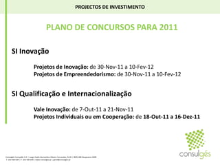PROJECTOS DE INVESTIMENTO PLANO DE CONCURSOS PARA 2011SI Inovação	Projetos de Inovação: de 30-Nov-11 a 10-Fev-12 	Projetos de Empreendedorismo: de 30-Nov-11 a 10-Fev-12 SI Qualificação e Internacionalização	Vale Inovação: de 7-Out-11 a 21-Nov-11 	Projetos Individuais ou em Cooperação: de 18-Out-11 a 16-Dez-11 Consulgés Formação S.A. | Largo Padre Bernardino Ribeiro Fernandes, N.26 | 4835-489 Nespereira GMR T. 253 560 630 | F. 253 560 639 | www.consulges.pt | geral@consulges.pt
