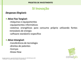 PROJETOS DE INVESTIMENTO SI InovaçãoDespesas Elegíveis ● AtivoFixo Tangível:-máquinas e equipamentos-equipamentos informáticos-sistemas energéticos para consumo próprio utilizando fontes renováveis de energiasoftware standard e específico● Ativo Intangível:-transferência de tecnologia-direitos de patentes-licenças-Know-HowConsulgés Formação S.A. | Largo Padre Bernardino Ribeiro Fernandes, N.26 | 4835-489 Nespereira GMR T. 253 560 630 | F. 253 560 639 | www.consulges.pt | geral@consulges.pt