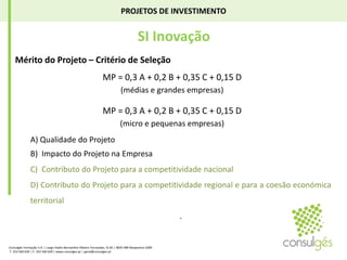 PROJETOS DE INVESTIMENTO SI Inovação Mérito do Projeto – Critério de SeleçãoMP = 0,3 A + 0,2 B + 0,35 C + 0,15 D (médias e grandes empresas)MP = 0,3 A + 0,2 B + 0,35 C + 0,15 D (micro e pequenas empresas)A) Qualidade do Projeto	B)  Impacto do Projeto na EmpresaC)  Contributo do Projeto para a competitividade nacionalD) Contributo do Projeto para a competitividade regional e para a coesão económica territorial . Consulgés Formação S.A. | Largo Padre Bernardino Ribeiro Fernandes, N.26 | 4835-489 Nespereira GMR T. 253 560 630 | F. 253 560 639 | www.consulges.pt | geral@consulges.pt