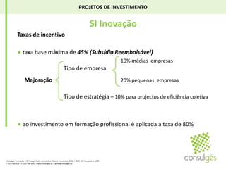 PROJETOS DE INVESTIMENTO SI InovaçãoTaxas de incentivo● taxa base máxima de 45% (Subsídio Reembolsável)10% médias  empresasTipo de empresaMajoração20% pequenas  empresasTipo de estratégia – 10% para projectos de eficiência coletiva● ao investimento em formação profissional é aplicada a taxa de 80%Consulgés Formação S.A. | Largo Padre Bernardino Ribeiro Fernandes, N.26 | 4835-489 Nespereira GMR T. 253 560 630 | F. 253 560 639 | www.consulges.pt | geral@consulges.pt