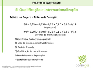 PROJETOS DE INVESTIMENTO SI Qualificação e InternacionalizaçãoMérito do Projeto – Critério de SelecçãoMP = 0,25 A + 0,25 B + 0,2 C + 0,1 D + 0,1 E + 0,1 F (regra geral) MP = 0,20 A + 0,10 B + 0,2 C + 0,1 D + 0,3 E + 0,1 F (projetos de internacionalização)A) Coerência e Pertinência do projecto	B)  Grau de Integração dos Investimentos	C)  Carácter Inovador	D) Qualificação Recursos HumanosE) Peso Relativo das Exportações 	F) Sustentabilidade FinanceiraConsulgés Formação S.A. | Largo Padre Bernardino Ribeiro Fernandes, N.26 | 4835-489 Nespereira GMR T. 253 560 630 | F. 253 560 639 | www.consulges.pt | geral@consulges.pt