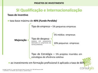 PROJETOS DE INVESTIMENTO SI Qualificação e InternacionalizaçãoTaxas de incentivo● taxa base máxima de 40% (Fundo Perdido)Tipo de empresa – 5% pequenas empresas5% médias  empresasTipo de despesadespesas com equipamentos destinados ao cumprimento das normas ambientaisMajoração10% pequenas  empresasTipo de Estratégia – 5% projetos inseridos em estratégias de eficiência coletiva● ao investimento em formação profissional é aplicada a taxa de 80%Consulgés Formação S.A. | Largo Padre Bernardino Ribeiro Fernandes, N.26 | 4835-489 Nespereira GMR T. 253 560 630 | F. 253 560 639 | www.consulges.pt | geral@consulges.pt