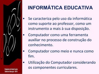 INFORMÁTICA EDUCATIVA Se caracteriza pelo uso da informática como suporte ao professor, como um instrumento a mais à sua disposição. Computador como uma ferramenta auxiliar no processo de construção do conhecimento. Computador como meio e nunca como fim. Utilização do Computador considerando os componentes curriculares. 
